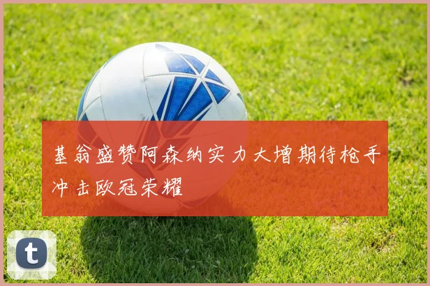 基翁盛赞阿森纳实力大增期待枪手冲击欧冠荣耀