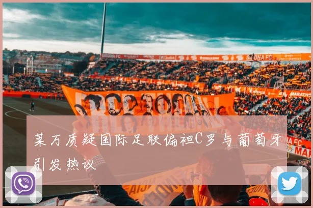 莱万质疑国际足联偏袒C罗与葡萄牙引发热议