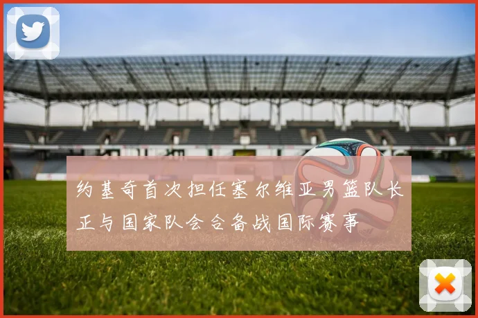 约基奇首次担任塞尔维亚男篮队长正与国家队会合备战国际赛事
