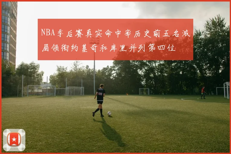 NBA季后赛真实命中率历史前五名浓眉领衔约基奇和库里并列第四位