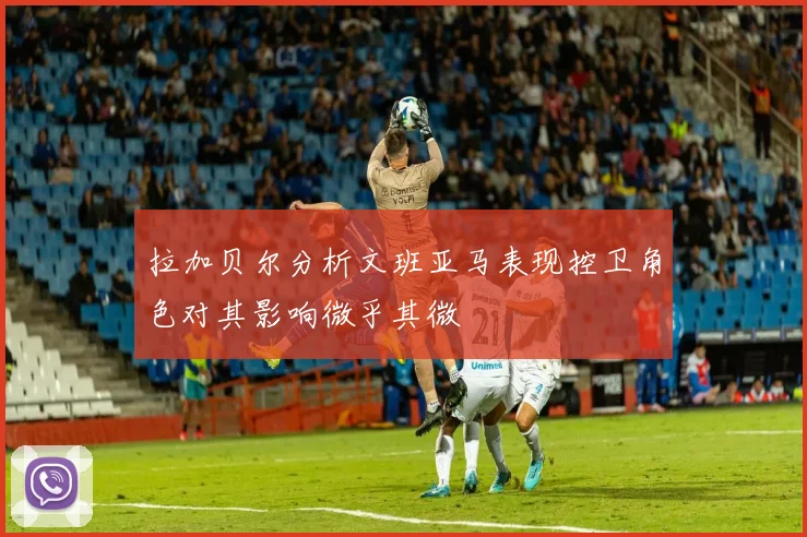 拉加贝尔分析文班亚马表现控卫角色对其影响微乎其微