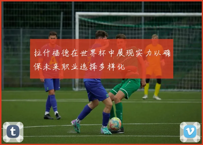 拉什福德在世界杯中展现实力以确保未来职业选择多样化
