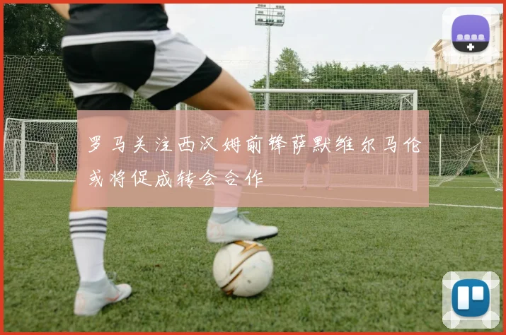 罗马关注西汉姆前锋萨默维尔马伦或将促成转会合作