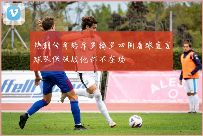 热刺传奇怒斥罗梅罗回国看球直言球队保级战他却不在场