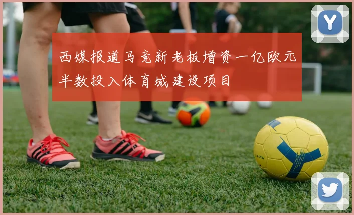 西媒报道马竞新老板增资一亿欧元半数投入体育城建设项目