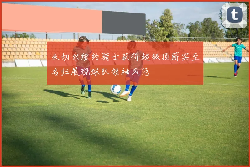 米切尔续约骑士获得超级顶薪实至名归展现球队领袖风范