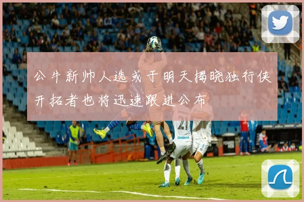 公牛新帅人选或于明天揭晓独行侠开拓者也将迅速跟进公布