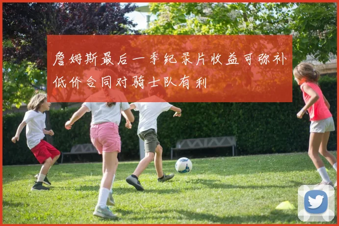 詹姆斯最后一季纪录片收益可弥补低价合同对骑士队有利
