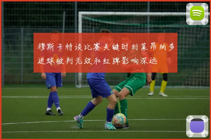 穆斯卡特谈比赛关键时刻莱昂纳多进球被判无效和红牌影响深远