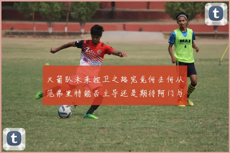 火箭队未来控卫之路究竟何去何从范弗里特能否主导还是期待阿门与谢泼德崛起