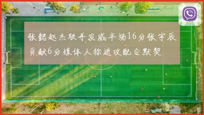 张懿赵杰联手发威半场16分张宇辰贡献6分媒体人称进攻配合默契